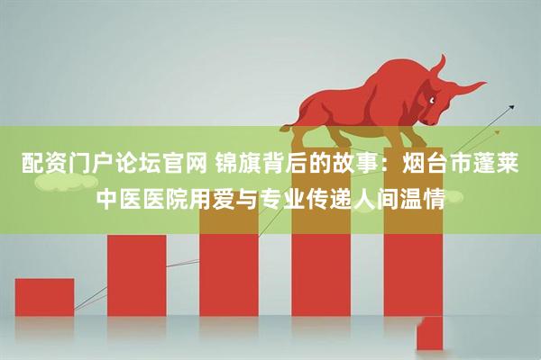 配资门户论坛官网 锦旗背后的故事：烟台市蓬莱中医医院用爱与专业传递人间温情