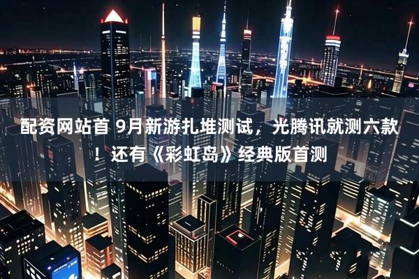 配资网站首 9月新游扎堆测试，光腾讯就测六款！还有《彩虹岛》经典版首测