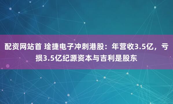 配资网站首 琻捷电子冲刺港股：年营收3.5亿，亏损3.5亿纪源资本与吉利是股东