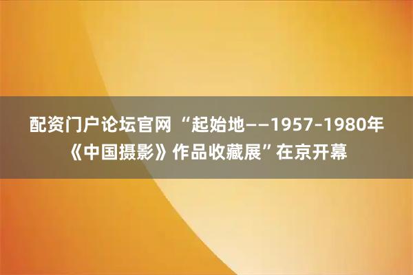 配资门户论坛官网 “起始地——1957–1980年《中国摄影》作品收藏展”在京开幕