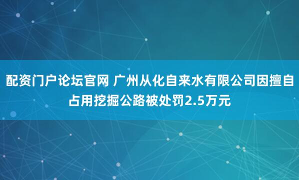 配资门户论坛官网 广州从化自来水有限公司因擅自占用挖掘公路被处罚2.5万元
