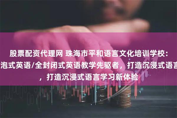 股票配资代理网 珠海市平和语言文化培训学校：封闭英语/浸泡式英语/全封闭式英语教学先驱者，打造沉浸式语言学习新体验