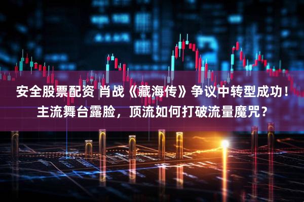 安全股票配资 肖战《藏海传》争议中转型成功！主流舞台露脸，顶流如何打破流量魔咒？