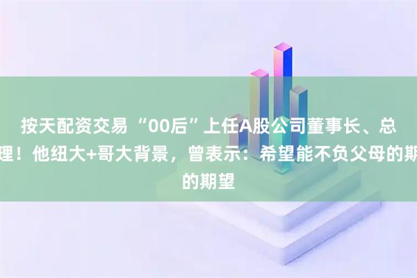 按天配资交易 “00后”上任A股公司董事长、总经理！他纽大+哥大背景，曾表示：希望能不负父母的期望