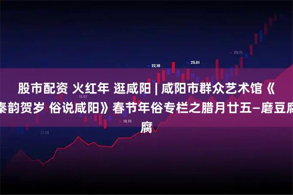 股市配资 火红年 逛咸阳 | 咸阳市群众艺术馆《秦韵贺岁 俗说咸阳》春节年俗专栏之腊月廿五—磨豆腐